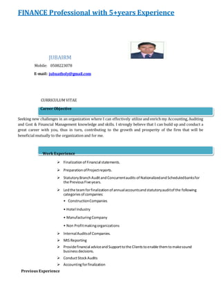 FINANCE Professional with 5+years Experience 
JUBAIRM 
Mobile: 0508223078 
E-mail: jubuatholy@gmail.com 
CURRICULUM VITAE 
Career Objective 
Seeking new challenges in an organization where I can effectively utilize and enrich my Accounting, Auditing 
and Cost & Financial Management knowledge and skills. I strongly believe that I can build up and conduct a 
great career with you, thus in turn, contributing to the growth and prosperity of the firm that will be 
beneficial mutually to the organization and for me. 
Work Experience 
 Finalization of Financial statements. 
 Preparation of Project reports. 
 Statutory Branch Audit and Concurrent audits of Nationalized and Scheduled banks for 
the Previous Five years. 
 Led the team for finalization of annual accounts and statutory audit of the following 
categories of companies: 
• Construction Companies 
• Hotel Industry 
• Manufacturing Company 
• Non Profit making organizations 
 Internal Audits of Companies. 
 MIS Reporting 
 Provide financial advice and Support to the Clients to enable them to make sound 
business decisions. 
 Conduct Stock Audits 
 Accounting for finalization 
Previous Experience 
 
