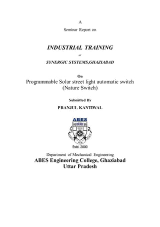 A
Seminar Report on
INDUSTRIAL TRAINING
at
SYNERGIC SYSTEMS,GHAZIABAD
On
Programmable Solar street light automatic switch
(Nature Switch)
Submitted By
PRANJUL KANTIWAL
Department of Mechanical Engineering
ABES Engineering College, Ghaziabad
Uttar Pradesh
 