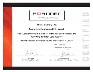 February 16, 2012
Fortinet Certified Network Security Administrator (V4.x)
FCNSA10617
Sridharan Neelakandan
This%Is%To%Cer+fy%That%
Has%successfully%completed%all%of%the%requirements%for%the%
following%For+net%Cer+ﬁca+on:%
%%
Michael%Anderson%
Vice%President,%Global%Services%and%Support%G%For+net%
Michael%Xie%
Chief%Technology%Oﬃcer%G%For+net%
%%
%%
TRAINING SERVICES
Mohamed Mahmoud El Sayed
Fortinet Certified Network Security Professional (FCNSP)
Date: 13-May-2012
Certification ID: FCNSP-12364
 