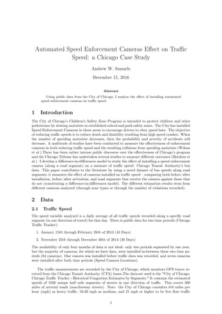 Automated Speed Enforcement Cameras Eﬀect on Traﬃc
Speed: a Chicago Case Study
Andrew W. Szmurlo
December 15, 2016
Abstract
Using public data from the City of Chicago, I analyze the eﬀect of installing automated
speed enforcement cameras on traﬃc speed.
1 Introduction
The City of Chicago’s Children’s Safety Zone Program is intended to protect children and other
pedestrians by slowing motorists in established school and park safety zones. The City has installed
Speed Enforcement Cameras in these areas to encourage drivers to obey speed laws. The objective
of reducing traﬃc speeds is to reduce death and disability resulting from high speed crashes. When
the number of speeding motorists decreases, then the probability and severity of accidents will
decrease. A multitude of studies have been conducted to measure the eﬀectiveness of enforcement
cameras in both reducing traﬃc speed and the resulting collisions from speeding motorists (Wilson
et al.).There has been rather intense public discourse over the eﬀectiveness of Chicago’s program
and the Chicago Tribune has undertaken several studies to measure diﬀerent outcomes (Bordens et
al.). I develop a diﬀerence-in-diﬀerences model to study the eﬀect of installing a speed enforcement
camera (along a road segment) on a measure of traﬃc speed: Chicago Transit Authority’s bus
data. This paper contributes to the literature by using a novel dataset of bus speeds along road
segments; it measures the eﬀect of cameras installed on traﬃc speed – comparing both before/after
installation, before/after activation, and road segments that receive the camera against those that
do not (constituting a diﬀerence-in-diﬀerences model). The diﬀerent estimation results stem from
diﬀerent cameras analyzed (through zone types or through the number of violations recorded).
2 Data
2.1 Traﬃc Speed
The speed variable analyzed is a daily average of all traﬃc speeds recorded along a speciﬁc road
segment (in one direction of travel) for that day. There is public data for two time periods (Chicago
Traﬃc Tracker):
1. January 15th through February 28th of 2013 (45 Days)
2. November 25th through December 30th of 2014 (36 Days)
The availability of only four months of data is not ideal: only two periods separated by one year,
but the majority of cameras, for which we have data, were installed in-between these two time pe-
riods (84 cameras). One camera was installed before traﬃc data was recorded, and seven cameras
were installed after both time periods (Speed Camera Locations).
The traﬃc measurements are recorded by the City of Chicago, which monitors GPS traces re-
ceived from the Chicago Transit Authority (CTA) buses.The data-set used is the "City of Chicago:
Chicago Traﬃc Tracker - Historical Congestion Estimates by Segments." It contains the estimated
speeds of 1026 unique half mile segments of streets in one direction of traﬃc. This covers 300
miles of arterial roads (non-freeway streets). Note: the City of Chicago considers 0-9 miles per
hour (mph) as heavy traﬃc, 10-20 mph as medium, and 21 mph or higher to be free ﬂow traﬃc
1
 