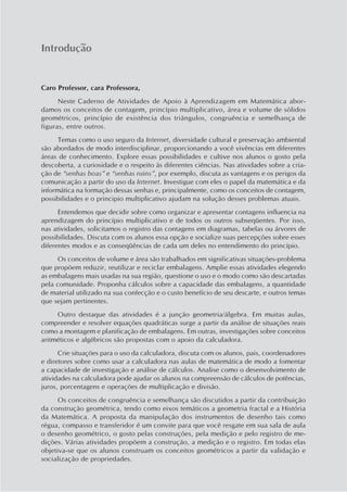 Introdução


Caro Professor, cara Professora,
      Neste Caderno de Atividades de Apoio à Aprendizagem em Matemática abor-
damos os conceitos de contagem, princípio multiplicativo, área e volume de sólidos
geométricos, princípio de existência dos triângulos, congruência e semelhança de
figuras, entre outros.
      Temas como o uso seguro da Internet, diversidade cultural e preservação ambiental
são abordados de modo interdisciplinar, proporcionando a você vivências em diferentes
áreas de conhecimento. Explore essas possibilidades e cultive nos alunos o gosto pela
descoberta, a curiosidade e o respeito às diferentes ciências. Nas atividades sobre a cria-
ção de “senhas boas” e “senhas ruins”, por exemplo, discuta as vantagens e os perigos da
comunicação a partir do uso da Internet. Investigue com eles o papel da matemática e da
informática na formação dessas senhas e, principalmente, como os conceitos de contagem,
possibilidades e o principio multiplicativo ajudam na solução desses problemas atuais.
      Entendemos que decidir sobre como organizar e apresentar contagens influencia na
aprendizagem do princípio multiplicativo e de todos os outros subseqüentes. Por isso,
nas atividades, solicitamos o registro das contagens em diagramas, tabelas ou árvores de
possibilidades. Discuta com os alunos essa opção e socialize suas percepções sobre esses
diferentes modos e as conseqüências de cada um deles no entendimento do princípio.
      Os conceitos de volume e área são trabalhados em significativas situações-problema
que propõem reduzir, reutilizar e reciclar embalagens. Amplie essas atividades elegendo
as embalagens mais usadas na sua região, questione o uso e o modo como são descartadas
pela comunidade. Proponha cálculos sobre a capacidade das embalagens, a quantidade
de material utilizado na sua confecção e o custo benefício de seu descarte, e outros temas
que sejam pertinentes.
     Outro destaque das atividades é a junção geometria/álgebra. Em muitas aulas,
compreender e resolver equações quadráticas surge a partir da análise de situações reais
como a montagem e planificação de embalagens. Em outras, investigações sobre conceitos
aritméticos e algébricos são propostas com o apoio da calculadora.
      Crie situações para o uso da calculadora, discuta com os alunos, pais, coordenadores
e diretores sobre como usar a calculadora nas aulas de matemática de modo a fomentar
a capacidade de investigação e análise de cálculos. Analise como o desenvolvimento de
atividades na calculadora pode ajudar os alunos na compreensão de cálculos de potências,
juros, porcentagens e operações de multiplicação e divisão.
      Os conceitos de congruência e semelhança são discutidos a partir da contribuição
da construção geométrica, tendo como eixos temáticos a geometria fractal e a História
da Matemática. A proposta da manipulação dos instrumentos de desenho tais como
régua, compasso e transferidor é um convite para que você resgate em sua sala de aula
o desenho geométrico, o gosto pelas construções, pela medição e pelo registro de me-
dições. Várias atividades propõem a construção, a medição e o registro. Em todas elas
objetiva-se que os alunos construam os conceitos geométricos a partir da validação e
socialização de propriedades.
 