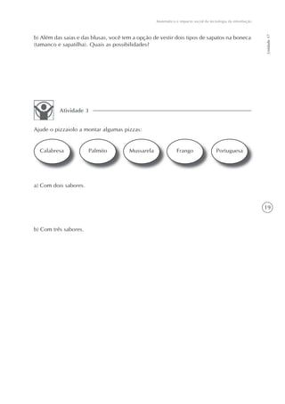 Matemática e impacto social da tecnologia da informação




                                                                                                             Unidade 17
b) Além das saias e das blusas, você tem a opção de vestir dois tipos de sapatos na boneca
(tamanco e sapatilha). Quais as possibilidades?




          Atividade 3


Ajude o pizzaiolo a montar algumas pizzas:


  Calabresa            Palmito         Mussarela              Frango                 Portuguesa




a) Com dois sabores.


                                                                                                             19


b) Com três sabores.
 
