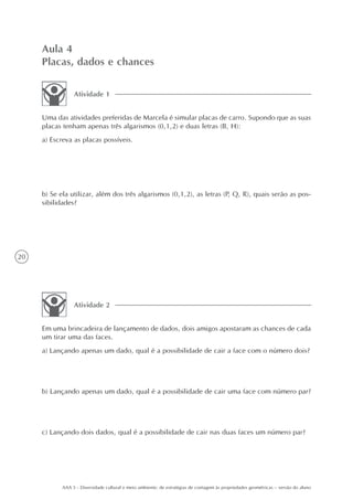 Aula 4
     Placas, dados e chances

                 Atividade 1


     Uma das atividades preferidas de Marcela é simular placas de carro. Supondo que as suas
     placas tenham apenas três algarismos (0,1,2) e duas letras (B, H):
     a) Escreva as placas possíveis.




     b) Se ela utilizar, além dos três algarismos (0,1,2), as letras (P, Q, R), quais serão as pos-
     sibilidades?




20




                 Atividade 2


     Em uma brincadeira de lançamento de dados, dois amigos apostaram as chances de cada
     um tirar uma das faces.
     a) Lançando apenas um dado, qual é a possibilidade de cair a face com o número dois?




     b) Lançando apenas um dado, qual é a possibilidade de cair uma face com número par?




     c) Lançando dois dados, qual é a possibilidade de cair nas duas faces um número par?




            AAA 5 - Diversidade cultural e meio ambiente: de estratégias de contagem às propriedades geométricas – versão do aluno
 