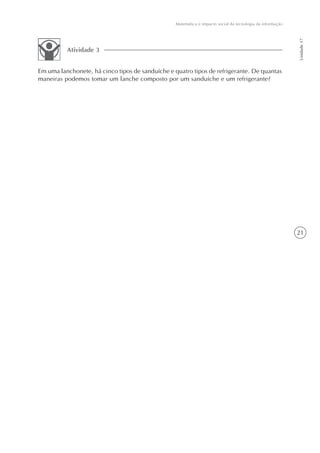 Matemática e impacto social da tecnologia da informação




                                                                                                            Unidade 17
          Atividade 3


Em uma lanchonete, há cinco tipos de sanduíche e quatro tipos de refrigerante. De quantas
maneiras podemos tomar um lanche composto por um sanduíche e um refrigerante?




                                                                                                            21
 