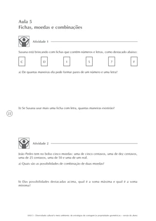 Aula 5
     Fichas, moedas e combinações

                Atividade 1


     Susana está brincando com fichas que contêm números e letras, como destacado abaixo:


      C                    D                        1                       5                       7                       F


     a) De quantas maneiras ela pode formar pares de um número e uma letra?




     b) Se Susana usar mais uma ficha com letra, quantas maneiras existirão?
22




                Atividade 2


     João Pedro tem no bolso cinco moedas: uma de cinco centavos, uma de dez centavos,
     uma de 25 centavos, uma de 50 e uma de um real.
     a) Quais são as possibilidades de combinação de duas moedas?




     b) Das possibilidades destacadas acima, qual é a soma máxima e qual é a soma
     mínima?




           AAA 5 - Diversidade cultural e meio ambiente: de estratégias de contagem às propriedades geométricas – versão do aluno
 