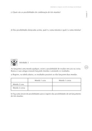 Matemática e impacto social da tecnologia da informação




                                                                                                            Unidade 17
c) Quais são as possibilidades de combinação de três moedas?




d) Das possibilidades destacadas acima, qual é a soma máxima e qual é a soma mínima?




          Atividade 3

                                                                                                            23
Ao lançarmos uma moeda qualquer, existe a possibilidade de resultar em cara ou coroa.
Bianca e suas amigas estavam lançando moedas e anotando os resultados.
a) Registre, na tabela abaixo, os resultados possíveis se elas lançarem duas moedas.


                              Moeda 1 cara                       Moeda 1 coroa

  Moeda 2 cara
  Moeda 2 coroa


b) Faça uma árvore de possibilidades para o registro das possibilidades de um lançamento
de três moedas:
 