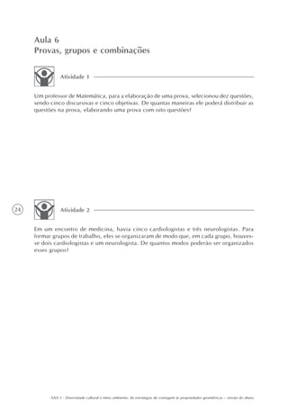 Aula 6
     Provas, grupos e combinações

                Atividade 1


     Um professor de Matemática, para a elaboração de uma prova, selecionou dez questões,
     sendo cinco discursivas e cinco objetivas. De quantas maneiras ele poderá distribuir as
     questões na prova, elaborando uma prova com oito questões?




24              Atividade 2


     Em um encontro de medicina, havia cinco cardiologistas e três neurologistas. Para
     formar grupos de trabalho, eles se organizaram de modo que, em cada grupo, houves-
     se dois cardiologistas e um neurologista. De quantos modos poderão ser organizados
     esses grupos?




           AAA 5 - Diversidade cultural e meio ambiente: de estratégias de contagem às propriedades geométricas – versão do aluno
 