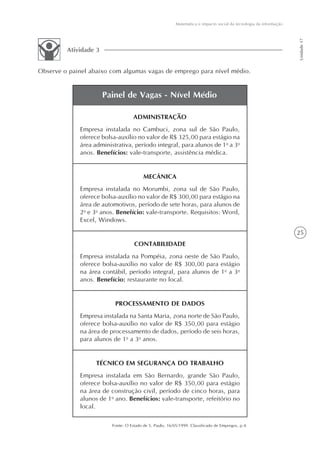 Matemática e impacto social da tecnologia da informação




                                                                                                                    Unidade 17
         Atividade 3


Observe o painel abaixo com algumas vagas de emprego para nível médio.


                       Painel de Vagas - Nível Médio

                                    ADMINISTRAÇÃO
             Empresa instalada no Cambuci, zona sul de São Paulo,
             oferece bolsa-auxílio no valor de R$ 325,00 para estágio na
             área administrativa, período integral, para alunos de 1o a 3o
             anos. Benefícios: vale-transporte, assistência médica.


                                         MECÂNICA
             Empresa instalada no Morumbi, zona sul de São Paulo,
             oferece bolsa-auxílio no valor de R$ 300,00 para estágio na
             área de automotivos, período de sete horas, para alunos de
             2o e 3o anos. Benefício: vale-transporte. Requisitos: Word,
             Excel, Windows.
                                                                                                                    25
                                    CONTABILIDADE
             Empresa instalada na Pompéia, zona oeste de São Paulo,
             oferece bolsa-auxílio no valor de R$ 300,00 para estágio
             na área contábil, período integral, para alunos de 1o a 3o
             anos. Benefício: restaurante no local.


                          PROCESSAMENTO DE DADOS
             Empresa instalada na Santa Maria, zona norte de São Paulo,
             oferece bolsa-auxílio no valor de R$ 350,00 para estágio
             na área de processamento de dados, período de seis horas,
             para alunos de 1o a 3o anos.


                   TÉCNICO EM SEGURANÇA DO TRABALHO
             Empresa instalada em São Bernardo, grande São Paulo,
             oferece bolsa-auxílio no valor de R$ 350,00 para estágio
             na área de construção civil, período de cinco horas, para
             alunos de 1o ano. Benefícios: vale-transporte, refeitório no
             local.

                         Fonte: O Estado de S. Paulo, 16/05/1999. Classificado de Empregos, p.4.
 