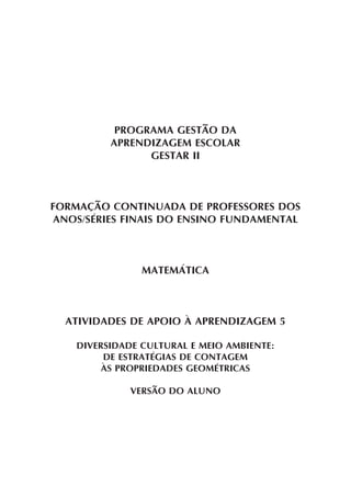 PROGRAMA GESTÃO DA
          APRENDIZAGEM ESCOLAR
                GESTAR II



FORMAÇÃO CONTINUADA DE PROFESSORES DOS
ANOS/SÉRIES FINAIS DO ENSINO FUNDAMENTAL



                MATEMÁTICA



  ATIVIDADES DE APOIO À APRENDIZAGEM 5

    DIVERSIDADE CULTURAL E MEIO AMBIENTE:
         DE ESTRATÉGIAS DE CONTAGEM
         ÀS PROPRIEDADES GEOMÉTRICAS

              VERSÃO DO ALUNO
 
