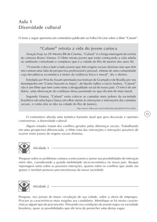 Aula 1
Diversidade cultural

O texto a seguir apresenta um comentário publicado na Folha On Line sobre o filme “Cafuné”.


                “Cafuné” retrata a vida do jovem carioca
     Atração hoje na 29a Mostra BR de Cinema, “Cafuné” é o longa-metragem de estréia
 do cineasta Bruno Vianna. O filme retrata jovens que estão começando a vida adulta
 no ambiente conturbado e complexo que é a cidade do Rio de Janeiro dos anos 90.
     “O enredo coloca lado a lado jovens que têm origens sociais distintas mas que têm
 em comum uma falta de perspectiva profissional e pessoal, vítimas de uma comunidade
 cuja decadência econômica é motor da violência física e moral”, diz o diretor.
     Estrelado por Priscila Assum (premiada nos festivais de Gramado e de Brasília por seu
 desempenho em “Como Nascem os Anjos”, de Murilo Salles) e Lúcio Andrey, “Cafuné”
 não é um filme que tem como tema a desigualdade social de nosso país. O tom é de um
 diário, uma observação do cotidiano dessa juventude no que ela tem de mais banal.
     Segundo Vianna, “Cafuné” evita colocar as camadas mais pobres da sociedade
 brasileira sob uma lupa e lança um olhar atento às interações e interseções das camadas
 sociais, e como elas se dão na cidade do Rio de Janeiro.
                                            http://www1.folha.uol.com.br/folha/ilustrada/ult90u54702.shtml.

                                                                                                              31
     O comentário aborda uma temática bastante atual que gera discussão e opiniões
controversas: a diversidade cultural.
     Alguns estudos tratam dos conflitos gerados pelas diferenças sociais. Trabalhando
em uma perspectiva diferenciada, o filme trata das interseções e interações possíveis de
ocorrer entre jovens de origens sociais distintas.



           Atividade 1


Pesquise sobre os problemas comuns a estes jovens e pense nas possibilidades de interação
entre eles, considerando a grande mobilidade sócio-econômica no nosso país. Busque
reportagens tanto sobre as possíveis interações, quanto sobre os conflitos que ainda são
graves e revelam posturas preconceituosas da nossa sociedade.




          Atividade 2


Pesquise, nos jornais de maior circulação de sua cidade, sobre a oferta de empregos.
Procure as características mais exigidas aos candidatos. Identifique se há nestas caracte-
rísticas algum tipo de preconceito. Pensando nas condições do jovem negro na sociedade
brasileira, quais as possibilidades que ele teria de preencher uma destas vagas.
 