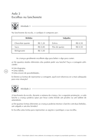 Aula 2
     Escolhas na lanchonete

                Atividade 1


     Na lanchonete da escola, o cardápio é composto por:

                         Bebidas                                                         Salgados

        Chocolate quente                      R$ 1,20                 Esfirra                                  R$ 0,50
        Suco                                  R$ 0,80                 Pão de queijo                            R$ 0,50
        Refrigerante                          R$ 1,00


          As crianças geralmente escolhem algo para beber e algo para comer.
     a) De quantos modos diferentes elas podem pedir seu lanche? Faça a contagem utili-
     zando:
     • Um diagrama.
32   • Uma tabela.
     • Uma árvore de possibilidades.
     b) Dentre as formas de representar a contagem, qual você observou ser a mais adequada
     para esta situação?



                Atividade 2


     A lanchonete da escola, durante a semana da criança, fez a seguinte promoção: a cada
     lanche a criança poderia optar por levar como brinde um pirulito ou um tablete de
     amendoim.
     a) De quantas formas diferentes as crianças poderão montar o lanche com duas bebidas,
     um salgado e um dos brindes?
     b) Escolha uma forma para representar as opções e justifique a sua escolha.




           AAA 5 - Diversidade cultural e meio ambiente: de estratégias de contagem às propriedades geométricas – versão do aluno
 