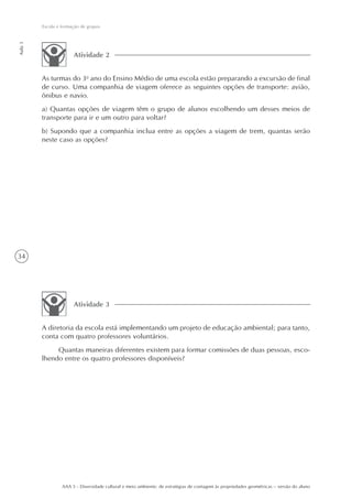 Escola e formação de grupos
Aula 3




                       Atividade 2


         As turmas do 3o ano do Ensino Médio de uma escola estão preparando a excursão de final
         de curso. Uma companhia de viagem oferece as seguintes opções de transporte: avião,
         ônibus e navio.
         a) Quantas opções de viagem têm o grupo de alunos escolhendo um desses meios de
         transporte para ir e um outro para voltar?
         b) Supondo que a companhia inclua entre as opções a viagem de trem, quantas serão
         neste caso as opções?




34




                       Atividade 3


         A diretoria da escola está implementando um projeto de educação ambiental; para tanto,
         conta com quatro professores voluntários.
              Quantas maneiras diferentes existem para formar comissões de duas pessoas, esco-
         lhendo entre os quatro professores disponíveis?




                  AAA 5 - Diversidade cultural e meio ambiente: de estratégias de contagem às propriedades geométricas – versão do aluno
 