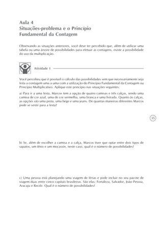 Aula 4
Situações-problema e o Princípio
Fundamental da Contagem

Observando as situações anteriores, você deve ter percebido que, além de utilizar uma
tabela ou uma árvore de possibilidades para efetuar as contagens, existe a possibilidade
do uso da multiplicação.



          Atividade 1


Você percebeu que é possível o cálculo das possibilidades sem que necessariamente seja
feita a contagem uma a uma com a utilização do Princípio Fundamental da Contagem ou
Princípio Multiplicativo. Aplique este princípio nas situações seguintes:
a) Para ir a uma festa, Marcos tem a opção de quatro camisas e três calças, sendo uma
camisa de cor azul, uma de cor vermelha, uma branca e uma listrada. Quanto às calças,
as opções são uma preta, uma bege e uma jeans. De quantas maneiras diferentes Marcos
pode se vestir para a festa?


                                                                                            35




b) Se, além de escolher a camisa e a calça, Marcos tiver que optar entre dois tipos de
sapatos, um tênis e um mocassin, neste caso, qual é o número de possibilidades?




c) Uma pessoa está planejando uma viagem de férias e pode incluir no seu pacote de
viagem duas entre cinco capitais brasileiras. São elas: Fortaleza, Salvador, João Pessoa,
Aracaju e Recife. Qual é o número de possibilidades?
 
