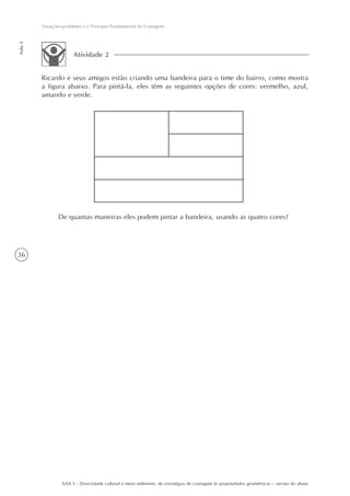 Situações-problema e o Princípio Fundamental da Contagem
Aula 4




                       Atividade 2


         Ricardo e seus amigos estão criando uma bandeira para o time do bairro, como mostra
         a figura abaixo. Para pintá-la, eles têm as seguintes opções de cores: vermelho, azul,
         amarelo e verde.




                De quantas maneiras eles podem pintar a bandeira, usando as quatro cores?




36




                  AAA 5 - Diversidade cultural e meio ambiente: de estratégias de contagem às propriedades geométricas – versão do aluno
 