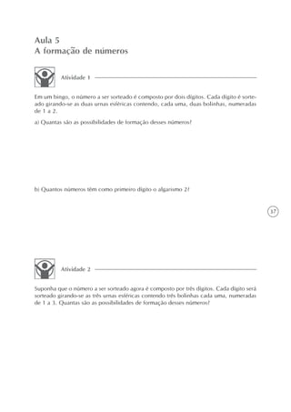 Aula 5
A formação de números

          Atividade 1


Em um bingo, o número a ser sorteado é composto por dois dígitos. Cada dígito é sorte-
ado girando-se as duas urnas esféricas contendo, cada uma, duas bolinhas, numeradas
de 1 a 2.
a) Quantas são as possibilidades de formação desses números?




b) Quantos números têm como primeiro dígito o algarismo 2?


                                                                                          37




          Atividade 2


Suponha que o número a ser sorteado agora é composto por três dígitos. Cada dígito será
sorteado girando-se as três urnas esféricas contendo três bolinhas cada uma, numeradas
de 1 a 3. Quantas são as possibilidades de formação desses números?
 
