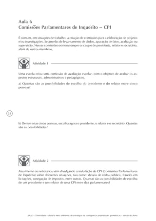 Aula 6
     Comissões Parlamentares de Inquérito – CPI

     É comum, em situações de trabalho, a criação de comissões para a elaboração de projetos
     e/ou investigações. Sejam elas de levantamento de dados, apuração de fatos, avaliação ou
     supervisão. Nessas comissões existem sempre os cargos de presidente, relator e secretário,
     além de outros membros.



                Atividade 1


     Uma escola criou uma comissão de avaliação escolar, com o objetivo de avaliar os as-
     pectos estruturais, administrativos e pedagógicos.
     a) Quantas são as possibilidades de escolha do presidente e do relator entre cinco
     pessoas?




38


     b) Dentre estas cinco pessoas, escolha agora o presidente, o relator e o secretário. Quantas
     são as possibilidades?




                Atividade 2


     Atualmente os noticiários vêm divulgando a instalação de CPI (Comissões Parlamentares
     de Inquérito) sobre diferentes situações, tais como: desvio de verba pública, fraudes em
     licitações, sonegação de impostos, entre outras. Quantas são as possibilidades de escolha
     de um presidente e um relator de uma CPI entre dez parlamentares?




           AAA 5 - Diversidade cultural e meio ambiente: de estratégias de contagem às propriedades geométricas – versão do aluno
 