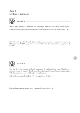 Aula 7
Senhas e números

          Atividade 1


Márcia abriu uma nova conta bancária, para tanto, deve criar uma senha de seis dígitos.
a) Quantas são as possibilidades de senhas com a utilização dos algarismos de 0 a 9?




b) Lembrando que ela não poderá usar os algarismos presentes na sua data de nascimento
(23 de janeiro de 1976), quantas são as possibilidades de senhas com os algarismos de
0 a 9?




                                                                                          39


          Atividade 2


Um tipo de senha bastante utilizado atualmente é o alfanumérico (que utiliza letras e
números na sua formação). Geralmente são senhas que têm duas letras e quatro dígitos.
Calcule quantas são as possibilidades em cada caso:
a) Usando apenas as letras E, V, e A e os algarismos de 0 a 3.




b) Usando as mesmas letras, agora com os algarismos de 0 a 5.
 