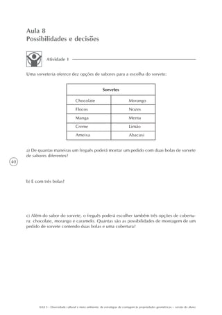 Aula 8
     Possibilidades e decisões

                Atividade 1


     Uma sorveteria oferece dez opções de sabores para a escolha do sorvete:


                                                          Sorvetes

                                      Chocolate                               Morango
                                      Flocos                                  Nozes
                                      Manga                                   Menta
                                      Creme                                   Limão
                                      Ameixa                                  Abacaxi


     a) De quantas maneiras um freguês poderá montar um pedido com duas bolas de sorvete
     de sabores diferentes?
40



     b) E com três bolas?




     c) Além do sabor do sorvete, o freguês poderá escolher também três opções de cobertu-
     ra: chocolate, morango e caramelo. Quantas são as possibilidades de montagem de um
     pedido de sorvete contendo duas bolas e uma cobertura?




           AAA 5 - Diversidade cultural e meio ambiente: de estratégias de contagem às propriedades geométricas – versão do aluno
 
