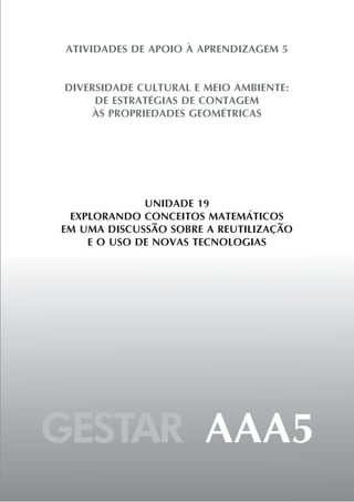 ATIVIDADES DE APOIO À APRENDIZAGEM 5


DIVERSIDADE CULTURAL E MEIO AMBIENTE:
     DE ESTRATÉGIAS DE CONTAGEM
     ÀS PROPRIEDADES GEOMÉTRICAS




             UNIDADE 19
 EXPLORANDO CONCEITOS MATEMÁTICOS
EM UMA DISCUSSÃO SOBRE A REUTILIZAÇÃO
    E O USO DE NOVAS TECNOLOGIAS




GESTAR AAA5
 