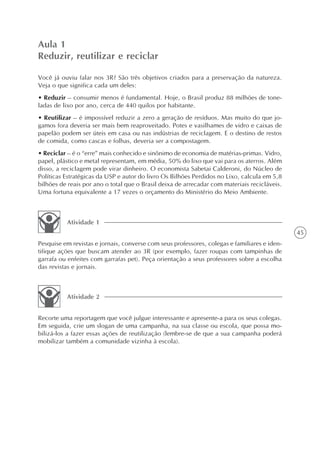 Aula 1
Reduzir, reutilizar e reciclar

Você já ouviu falar nos 3R? São três objetivos criados para a preservação da natureza.
Veja o que significa cada um deles:
• Reduzir – consumir menos é fundamental. Hoje, o Brasil produz 88 milhões de tone-
ladas de lixo por ano, cerca de 440 quilos por habitante.
• Reutilizar – é impossível reduzir a zero a geração de resíduos. Mas muito do que jo-
gamos fora deveria ser mais bem reaproveitado. Potes e vasilhames de vidro e caixas de
papelão podem ser úteis em casa ou nas indústrias de reciclagem. E o destino de restos
de comida, como cascas e folhas, deveria ser a compostagem.
• Reciclar – é o “erre” mais conhecido e sinônimo de economia de matérias-primas. Vidro,
papel, plástico e metal representam, em média, 50% do lixo que vai para os aterros. Além
disso, a reciclagem pode virar dinheiro. O economista Sabetai Calderoni, do Núcleo de
Políticas Estratégicas da USP e autor do livro Os Bilhões Perdidos no Lixo, calcula em 5,8
bilhões de reais por ano o total que o Brasil deixa de arrecadar com materiais recicláveis.
Uma fortuna equivalente a 17 vezes o orçamento do Ministério do Meio Ambiente.



          Atividade 1
                                                                                              45
Pesquise em revistas e jornais, converse com seus professores, colegas e familiares e iden-
tifique ações que buscam atender ao 3R (por exemplo, fazer roupas com tampinhas de
garrafa ou enfeites com garrafas pet). Peça orientação a seus professores sobre a escolha
das revistas e jornais.



          Atividade 2


Recorte uma reportagem que você julgue interessante e apresente-a para os seus colegas.
Em seguida, crie um slogan de uma campanha, na sua classe ou escola, que possa mo-
bilizá-los a fazer essas ações de reutilização (lembre-se de que a sua campanha poderá
mobilizar também a comunidade vizinha à escola).
 