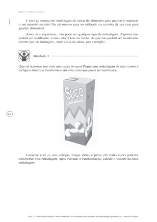Reduzir, reutilizar e reciclar
Aula 1




              E você já pensou em reutilização de caixas de alimentos para guardar e organizar
         o seu material escolar? Ou até mesmo para ser utilizado na cozinha da sua casa para
         guardar alimentos?
              (Uma dica importante: não pode ser qualquer tipo de embalagem. Algumas não
         podem ser reutilizadas. Como saber? Leia no rótulo. As que não podem ser reutilizadas
         trazem isso nas instruções, como caixa de sabão, por exemplo.)



                         Atividade 3


         Que tal fazermos isso com uma caixa de suco? Pegue uma embalagem de suco (como a
         da figura abaixo) e transforme-a em uma caixa que possa ser reutilizada.




46




               Converse com os seus colegas, troque idéias e pense em como vocês poderão
         transformar essa embalagem. Após executar a transformação, calcule o volume da nova
         embalagem.




                   AAA 5 - Diversidade cultural e meio ambiente: de estratégias de contagem às propriedades geométricas – versão do aluno
 