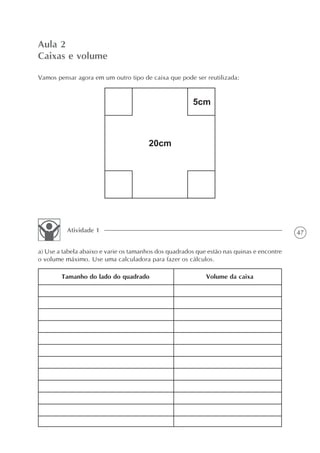 Aula 2
Caixas e volume

Vamos pensar agora em um outro tipo de caixa que pode ser reutilizada:




          Atividade 1                                                                      47

a) Use a tabela abaixo e varie os tamanhos dos quadrados que estão nas quinas e encontre
o volume máximo. Use uma calculadora para fazer os cálculos.

        Tamanho do lado do quadrado                         Volume da caixa
 