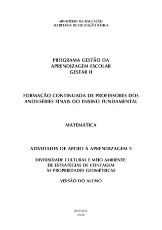 MINISTÉRIO DA EDUCAÇÃO
           SECRETARIA DE EDUCAÇÃO BÁSICA




           PROGRAMA GESTÃO DA
          APRENDIZAGEM ESCOLAR
                GESTAR II



FORMAÇÃO CONTINUADA DE PROFESSORES DOS
ANOS/SÉRIES FINAIS DO ENSINO FUNDAMENTAL



                 MATEMÁTICA



  ATIVIDADES DE APOIO À APRENDIZAGEM 5

    DIVERSIDADE CULTURAL E MEIO AMBIENTE:
         DE ESTRATÉGIAS DE CONTAGEM
         ÀS PROPRIEDADES GEOMÉTRICAS

              VERSÃO DO ALUNO




                      BRASÍLIA
                        2008
 
