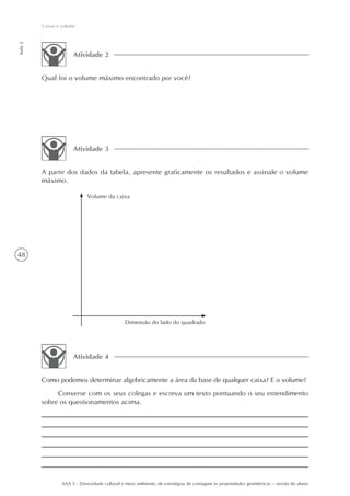 Caixas e volume
Aula 2




                       Atividade 2


         Qual foi o volume máximo encontrado por você?




                       Atividade 3


         A partir dos dados da tabela, apresente graficamente os resultados e assinale o volume
         máximo.

                              Volume da caixa




48




                                                Dimensão do lado do quadrado




                       Atividade 4


         Como podemos determinar algebricamente a área da base de qualquer caixa? E o volume?
              Converse com os seus colegas e escreva um texto pontuando o seu entendimento
         sobre os questionamentos acima.




                  AAA 5 - Diversidade cultural e meio ambiente: de estratégias de contagem às propriedades geométricas – versão do aluno
 