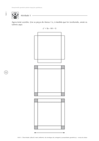 Interpretando geometricamente equações quadráticas
Aula 3




                       Atividade 1


         Agora tente sozinho. Use as peças do Anexo 1 e, à medida que for resolvendo, anote os
         valores aqui:
                                                              x2 + 8x - 84 = 0




52




                  AAA 5 - Diversidade cultural e meio ambiente: de estratégias de contagem às propriedades geométricas – versão do aluno
 