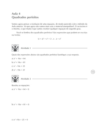 Aula 4
Quadrados perfeitos

Vamos agora pensar a resolução de uma equação, de modo parecido com o método da
Aula anterior. Só que agora não vamos mais usar o material manipulável. O raciocínio é
o mesmo, o que muda é que vamos resolver qualquer equação do segundo grau.
     Você se lembra dos quadrados perfeitos? São expressões que podem ser escritas
na forma:
                              (x + a)2 = x2 + 2 . x . a + a2



          Atividade 1


Quais das expressões abaixo são quadrados perfeitos? Justifique a sua resposta.
a) x2 + 16x + 64
b) x2 + 18x + 81
c) x2 - 10x + 25
d) x2 - 10x + 21
                                                                                         53


          Atividade 2


Resolva as equações:
a) x2 + 16x + 64 = 0




b) x2 + 18x + 81 = 0




c) x2 -10x + 25 = 0
 