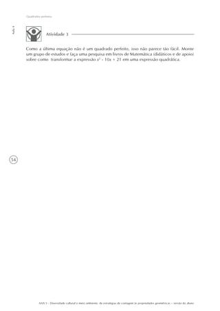 Quadrados perfeitos
Aula 4




                       Atividade 3


         Como a última equação não é um quadrado perfeito, isso não parece tão fácil. Monte
         um grupo de estudos e faça uma pesquisa em livros de Matemática (didáticos e de apoio)
         sobre como transformar a expressão x2 - 10x + 21 em uma expressão quadrática.




54




                  AAA 5 - Diversidade cultural e meio ambiente: de estratégias de contagem às propriedades geométricas – versão do aluno
 