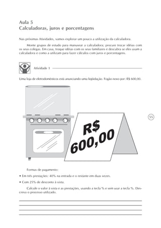Aula 5
Calculadoras, juros e porcentagens

Nas próximas Atividades, vamos explorar um pouco a utilização da calculadora.
     Monte grupos de estudo para manusear a calculadora; procure trocar idéias com
os seus colegas. Em casa, troque idéias com os seus familiares e descubra se eles usam a
calculadora e como a utilizam para fazer cálculos com juros e porcentagens.



          Atividade 1


Uma loja de eletrodomésticos está anunciando uma liqüidação. Fogão novo por: R$ 600,00.




                                                                                            55




     Formas de pagamento:
• Em três prestações: 40% na entrada e o restante em duas vezes.
• Com 25% de desconto à vista.
     Calcule o valor à vista e as prestações, usando a tecla % e sem usar a tecla %. Des-
creva o processo utilizado.
 