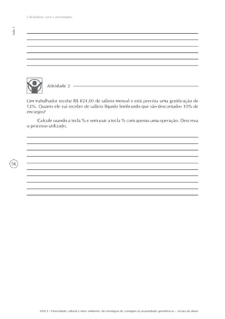 Calculadoras, juros e porcentagens
Aula 5




                        Atividade 2


         Um trabalhador recebe R$ 824,00 de salário mensal e está prevista uma gratificação de
         12%. Quanto ele vai receber de salário líquido lembrando que são descontados 10% de
         encargos?
              Calcule usando a tecla % e sem usar a tecla % com apenas uma operação. Descreva
         o processo utilizado.




56




                  AAA 5 - Diversidade cultural e meio ambiente: de estratégias de contagem às propriedades geométricas – versão do aluno
 