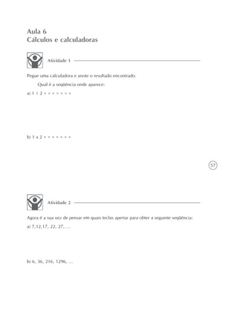 Aula 6
Cálculos e calculadoras

          Atividade 1


Pegue uma calculadora e anote o resultado encontrado.
     Qual é a seqüência onde aparece:
a) 1 + 2 = = = = = = =




b) 1 x 2 = = = = = = =




                                                                                       57




          Atividade 2


Agora é a sua vez de pensar em quais teclas apertar para obter a seguinte seqüência:
a) 7,12,17, 22, 27, ...




b) 6, 36, 216, 1296, ...
 