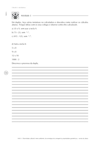 Cálculos e calculadoras
Aula 6




                        Atividade 3


         Em duplas, faça várias tentativas na calculadora e descubra como realizar os cálculos
         abaixo. Troque idéias com os seus colegas e observe como eles calcularam.
         a) 35 x 9, sem usar a tecla 9.
         b) 73 - 23, sem “-“.
         c) 815 : 125, sem “:”.


         d) Sem a tecla 8:
         5x8
         9x8
         12 x 18
         1888 : 2
         Descreva o processo da dupla.



58




                  AAA 5 - Diversidade cultural e meio ambiente: de estratégias de contagem às propriedades geométricas – versão do aluno
 