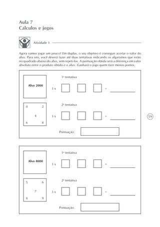 Aula 7
Cálculos e jogos

           Atividade 1


Agora vamos jogar um pouco? Em duplas, o seu objetivo é conseguir acertar o valor do
alvo. Para isto, você deverá fazer até duas tentativas indicando os algarismos que estão
no quadrado abaixo do alvo, sem repeti-los. A pontuação obtida será a diferença em valor
absoluto entre o produto obtido e o alvo. Ganhará o jogo quem tiver menos pontos.


                               1a tentativa

        Alvo 2000
                         3x                                  =




                               2a tentativa
    0           2

           4             3x                                  =                             59
    6           8

                              Pontuação:




                               1a tentativa

        Alvo 8000
                         3x                                  =




                               2a tentativa
    5           6

           7             3x                                  =
    8           9

                              Pontuação:
 
