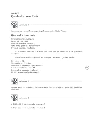 Aula 8
Quadrados invertíveis

          Atividade 1


Vamos pensar no problema proposto pelo matemático Malba Tahan:

Quadrados invertíveis
Pense um número qualquer;
Eleve-o ao quadrado;
Inverta a ordem do resultado;
Ache a raiz quadrada deste número;
Inverta a ordem do resultado.
     Se o número obtido é o número que você pensou, então ele é um quadrado
invertível.
     Entendeu? Vamos acompanhar um exemplo, com a descrição dos passos:
Um número: 12.
Seu quadrado: 122 = 144.
Invertendo a ordem dos algarismos: 441.
A raiz quadrada de: 441 = 21.                                                          61
Invertendo a ordem do resultado: 12.
12 e 21 têm quadrados invertíveis!



          Atividade 1


Agora é a sua vez. Encontre, entre as dezenas menores do que 20, quais têm quadrados
invertíveis.



          Atividade 2


a) 1022 e 2012 são quadrados invertíveis?
b) 1122 e 2211 são quadrados invertíveis?
 