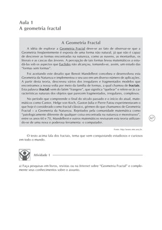 Aula 1
A geometria fractal

                               A Geometria Fractal
      A idéia de explorar a Geometria Fractal deve-se ao fato de observar-se que a
 Geometria freqüentemente é exposta de uma forma não natural, já que não é capaz
 de descrever as formas encontradas na natureza, como as nuvens, as montanhas, os
 litorais e as cascas das árvores. A percepção de tais formas levou matemáticos a estu-
 dá-las sob os aspectos que Euclides não alcançou, tomando-se, assim, um estudo das
 “formas sem formas”.
     Foi aceitando este desafio que Benoit Mandelbrot concebeu e desenvolveu esta
 Geometria da Natureza e implementou o seu uso em um diverso número de aplicações.
 A partir desta teoria, descreveu vários dos irregulares e fragmentados modelos que
 encontramos a nossa volta por meio da família de formas, a qual chamou de fractais.
 Esta palavra (fractal) vem do latim “frangere”, que significa “quebrar” e refere-se às ca-
 racterísticas naturais dos objetos que parecem fragmentados, irregulares, complexos.
     No período que compreende o final do século passado e o início do atual, mate-
 máticos como Cantor, Helge von Koch, Gaston Julia e Pierre Fatou experimentaram o
 que hoje é considerado como fractal clássico, gérmen do que chamamos de Geometria
 Fractal – a Geometria da Natureza. Rejeitados pela comunidade matemática como
 “patologicamente diferente de qualquer coisa encontrada na natureza e monstruoso”,
 entre os anos 60 e 70, Mandelbrot e outros matemáticos revisaram esta teoria utilizan-                67
 do-se de uma nova e poderosa ferramenta: o computador.

                                                                      Fonte: http://www.ime.uerj.br.


     O texto acima fala dos fractais, tema que vem conquistando estudiosos e curiosos
em todo o mundo.



          Atividade 1


a) Faça pesquisas em livros, revistas ou na Internet sobre “Geometria Fractal” e comple-
mente seus conhecimentos sobre o assunto.
 
