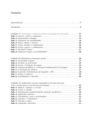 Sumário


Apresentação ....................................................................................7

Introdução .............................................................................................9


Unidade 17: Matemática e impacto social da tecnologia da informação ................11
Aula 1: Internet, senhas e segurança .............................................................13
Aula 2: Organizando contagens ....................................................................15
Aula 3: Diagramas de possibilidades .............................................................18
Aula 4: Placas, dados e chances ..................................................................20
Aula 5: Fichas, moedas e combinações ..........................................................22
Aula 6: Provas, grupos e combinações ..........................................................24
Aula 7: Distribuir! Como? ...........................................................................27
Aula 8: Organizar! Quais as possibilidades? ...................................................28


Unidade 18: Matemática e interações sociais .......................................................29
Aula 1: Diversidade cultural ........................................................................31
Aula 2: Escolhas na lanchonete ....................................................................32
Aula 3: Escola e formação de grupos ............................................................33
Aula 4: Situações-problema e o Princípio Fundamental da Contagem ..................35
Aula 5: A formação de números ...................................................................37
Aula 6: Comissões Parlamentares de Inquérito - CPI .........................................38
Aula 7: Senhas e números ...........................................................................39
Aula 8: Possibilidades e decisões ..................................................................40


Unidade 19: Explorando conceitos matemáticos em uma discussão
sobre a reutilização e o uso de novas tecnologias ................................................43
Aula 1: Reduzir, reutilizar e reciclar .............................................................45
Aula 2: Caixas e volume ............................................................................47
Aula 3: Interpretando geometricamente equações quadráticas ............................50
Aula 4: Quadrados perfeitos ........................................................................53
Aula 5: Calculadoras, juros e porcentagens ....................................................55
Aula 6: Cálculos e calculadoras ...................................................................57
Aula 7: Cálculos e jogos .............................................................................59
Aula 8: Quadrados invertíveis .....................................................................61
 