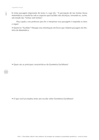 A geometria fractal
Aula 1




         b) Uma passagem importante do texto é a que diz: “A percepção de tais formas levou
         matemáticos a estudá-las sob os aspectos que Euclides não alcançou, tornando-se, assim,
         um estudo das “formas sem formas”.
              Peça ajuda a seu professor para ler e interpretar essa passagem e responda os itens
         a seguir:
         • Quem foi “Euclides”? Busque esta informação em livros que relatem passagens da His-
         tória da Matemática.




         • Quais são as principais características da Geometria Euclidiana?


68




         • O que você já estudou neste ano escolar sobre Geometria Euclidiana?




                  AAA 5 - Diversidade cultural e meio ambiente: de estratégias de contagem às propriedades geométricas – versão do aluno
 