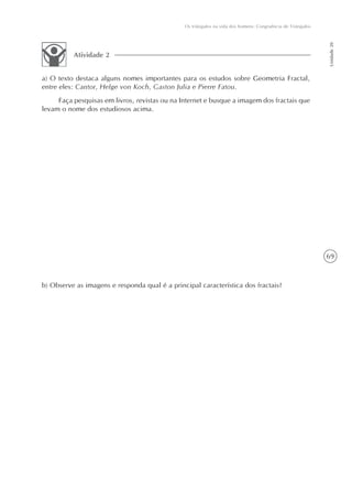 Os triângulos na vida dos homens: Congruência de Triângulos




                                                                                                             Unidade 20
          Atividade 2


a) O texto destaca alguns nomes importantes para os estudos sobre Geometria Fractal,
entre eles: Cantor, Helge von Koch, Gaston Julia e Pierre Fatou.
     Faça pesquisas em livros, revistas ou na Internet e busque a imagem dos fractais que
levam o nome dos estudiosos acima.




                                                                                                             69



b) Observe as imagens e responda qual é a principal característica dos fractais?
 