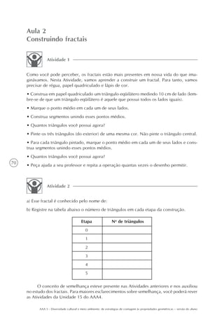Aula 2
     Construindo fractais

                Atividade 1


     Como você pode perceber, os fractais estão mais presentes em nossa vida do que ima-
     ginávamos. Nesta Atividade, vamos aprender a construir um fractal. Para tanto, vamos
     precisar de régua, papel quadriculado e lápis de cor.
     • Construa em papel quadriculado um triângulo eqüilátero medindo 10 cm de lado (lem-
     bre-se de que um triângulo eqüilátero é aquele que possui todos os lados iguais).
     • Marque o ponto médio em cada um de seus lados.
     • Construa segmentos unindo esses pontos médios.
     • Quantos triângulos você possui agora?
     • Pinte os três triângulos (do exterior) de uma mesma cor. Não pinte o triângulo central.
     • Para cada triângulo pintado, marque o ponto médio em cada um de seus lados e cons-
     trua segmentos unindo esses pontos médios.
     • Quantos triângulos você possui agora?
70
     • Peça ajuda a seu professor e repita a operação quantas vezes o desenho permitir.



                Atividade 2


     a) Esse fractal é conhecido pelo nome de:
     b) Registre na tabela abaixo o número de triângulos em cada etapa da construção.

                                          Etapa                 No de triângulos
                                             0
                                             1
                                             2
                                             3
                                             4
                                             5

           O conceito de semelhança esteve presente nas Atividades anteriores e nos auxiliou
     no estudo dos fractais. Para maiores esclarecimentos sobre semelhança, você poderá rever
     as Atividades da Unidade 15 do AAA4.

           AAA 5 - Diversidade cultural e meio ambiente: de estratégias de contagem às propriedades geométricas – versão do aluno
 