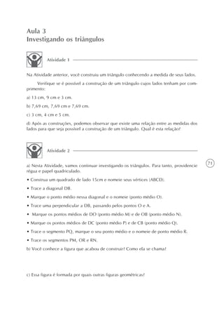 Aula 3
Investigando os triângulos

          Atividade 1


Na Atividade anterior, você construiu um triângulo conhecendo a medida de seus lados.
     Verifique se é possível a construção de um triângulo cujos lados tenham por com-
primento:
a) 13 cm, 9 cm e 3 cm.
b) 7,69 cm, 7,69 cm e 7,69 cm.
c) 3 cm, 4 cm e 5 cm.
d) Após as construções, podemos observar que existe uma relação entre as medidas dos
lados para que seja possível a construção de um triângulo. Qual é esta relação?



          Atividade 2

                                                                                          71
a) Nesta Atividade, vamos continuar investigando os triângulos. Para tanto, providencie
régua e papel quadriculado.
• Construa um quadrado de lado 15cm e nomeie seus vértices (ABCD).
• Trace a diagonal DB.
• Marque o ponto médio nessa diagonal e o nomeie (ponto médio O).
• Trace uma perpendicular a DB, passando pelos pontos O e A.
• Marque os pontos médios de DO (ponto médio M) e de OB (ponto médio N).
• Marque os pontos médios de DC (ponto médio P) e de CB (ponto médio Q).
• Trace o segmento PQ, marque o seu ponto médio e o nomeie de ponto médio R.
• Trace os segmentos PM, OR e RN.
b) Você conhece a figura que acabou de construir? Como ela se chama?




c) Essa figura é formada por quais outras figuras geométricas?
 
