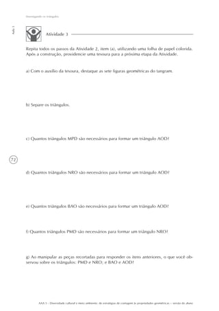 Investigando os triângulos
Aula 3




                        Atividade 3


         Repita todos os passos da Atividade 2, item (a), utilizando uma folha de papel colorida.
         Após a construção, providencie uma tesoura para a próxima etapa da Atividade.


         a) Com o auxílio da tesoura, destaque as sete figuras geométricas do tangram.




         b) Separe os triângulos.




         c) Quantos triângulos MPD são necessários para formar um triângulo AOD?



72

         d) Quantos triângulos NRO são necessários para formar um triângulo AOD?




         e) Quantos triângulos BAO são necessários para formar um triângulo AOD?




         f) Quantos triângulos PMD são necessários para formar um triângulo NRO?




         g) Ao manipular as peças recortadas para responder os itens anteriores, o que você ob-
         servou sobre os triângulos: PMD e NRO; e BAO e AOD?




                  AAA 5 - Diversidade cultural e meio ambiente: de estratégias de contagem às propriedades geométricas – versão do aluno
 