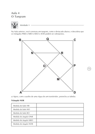 Aula 4
O Tangram

          Atividade 1


Na Aula anterior, você construiu um tangram, como o destacado abaixo, e descobriu que
os triângulos PMD e NRO e BAO e AOD podem ser sobrepostos.




                                                                                        73




a) Agora, com o auxílio de uma régua de um transferidor, preencha as tabelas:

Triângulo NOR

  Medida do lado NR
  Medida do lado NO
  Medida do lado RO
  Medida do ângulo ONR
  Medida do ângulo NRO
  Medida do ângulo NOR
 