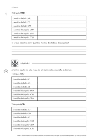 O Tangram
Aula 4




         Triângulo MPD

           Medida do lado MP
           Medida do lado PD
           Medida do lado DM
           Medida do ângulo DMP
           Medida do ângulo MPD
           Medida do ângulo PDM

         b) O que podemos dizer quanto à medida dos lados e dos ângulos?




                     Atividade 2


         a) Com o auxílio de uma régua de um transferidor, preencha as tabelas:
74
         Triângulo ABO

           Medida do lado BO
           Medida do lado AO
           Medida do lado AB
           Medida do ângulo BAO
           Medida do ângulo AOB
           Medida do ângulo OBA


         Triângulo AOD

           Medida do lado AO
           Medida do lado OD
           Medida do lado AD
           Medida do ângulo OAD
           Medida do ângulo ODA
           Medida do ângulo AOD


                AAA 5 - Diversidade cultural e meio ambiente: de estratégias de contagem às propriedades geométricas – versão do aluno
 