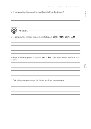 Os triângulos na vida dos homens: Congruência de Triângulos




                                                                                                             Unidade 20
b) O que podemos dizer quanto à medida dos lados e dos ângulos?




          Atividade 3


a) O que podemos concluir a respeito dos triângulos NOR e MPD e ABO e AOD.




b) Pode-se afirmar que os triângulos NOR e MPD são congruentes? Justifique a sua
resposta.


                                                                                                             75




c) Dois triângulos congruentes são iguais? Justifique a sua resposta.
 