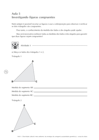 Aula 5
     Investigando figuras congruentes

     Nem sempre é possível recortar as figuras e usar a sobreposição para observar e verificar
     se dois triângulos são congruentes.
          Para tanto, o conhecimento da medida dos lados e dos ângulos pode ajudar.
          Mas será necessário conhecer todas as medidas dos lados e dos ângulos para garantir
     que duas figuras sejam congruentes?



                Atividade 1


     a) Meça os lados dos triângulos 1 e 2.

     Triângulo 1




76




     Medida do segmento AB:
     Medida do segmento AC:
     Medida do segmento BC:

     Triângulo 2




           AAA 5 - Diversidade cultural e meio ambiente: de estratégias de contagem às propriedades geométricas – versão do aluno
 