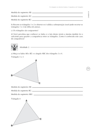 Os triângulos na vida dos homens: Congruência de Triângulos




                                                                                                             Unidade 20
Medida do segmento AB:
Medida do segmento AC:
Medida do segmento BC:

b) Recorte os triângulos 1 e 2 e observe se é válida a sobreposição (você pode recortar os
triângulos 1 e 2 da folha em anexo).
c) Os triângulos são congruentes?
d) Você percebeu que conhecer os lados e o fato destes terem a mesma medida foi o
suficiente para garantir a congruência entre os triângulos. Como é conhecido este caso
de congruência?



          Atividade 2


a) Meça os lados AB e BC e o ângulo ABC dos triângulos 3 e 4.
Triângulo 3 x 3




                                                                                                             77




Medida do segmento AB:
Medida do segmento BC:
Medida do segmento ABC:

Triângulo 4
 