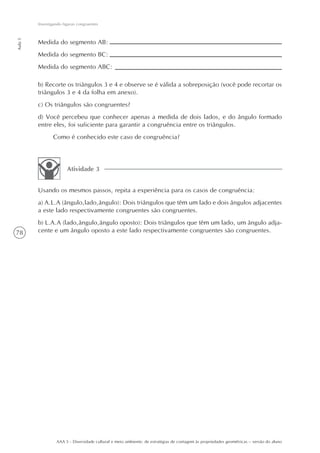 Investigando figuras congruentes
Aula 5




         Medida do segmento AB:
         Medida do segmento BC:
         Medida do segmento ABC:

         b) Recorte os triângulos 3 e 4 e observe se é válida a sobreposição (você pode recortar os
         triângulos 3 e 4 da folha em anexo).
         c) Os triângulos são congruentes?
         d) Você percebeu que conhecer apenas a medida de dois lados, e do ângulo formado
         entre eles, foi suficiente para garantir a congruência entre os triângulos.
                 Como é conhecido este caso de congruência?



                        Atividade 3


         Usando os mesmos passos, repita a experiência para os casos de congruência:
         a) A.L.A (ângulo,lado,ângulo): Dois triângulos que têm um lado e dois ângulos adjacentes
         a este lado respectivamente congruentes são congruentes.
         b) L.A.A (lado,ângulo,ângulo oposto): Dois triângulos que têm um lado, um ângulo adja-
78       cente e um ângulo oposto a este lado respectivamente congruentes são congruentes.




                  AAA 5 - Diversidade cultural e meio ambiente: de estratégias de contagem às propriedades geométricas – versão do aluno
 